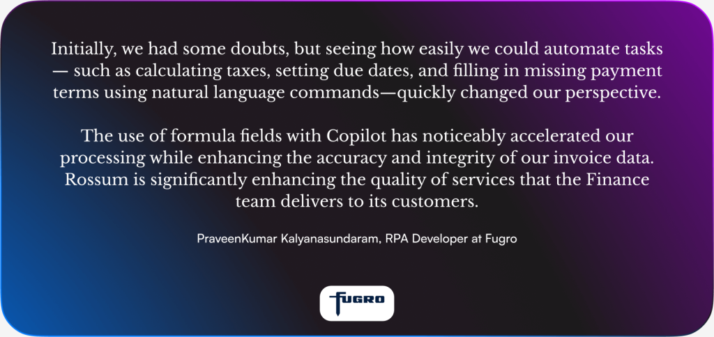 Rossum Aurora 1.5 and Copilot customer review Quote - “Initially, we had some doubts, but seeing how easily we could automate tasks - such as calculating taxes, setting due dates, and filling in missing payment terms using natural language commands - quickly changed our perspective.
The use of formula fields with Copilot has noticeably accelerated our processing while enhancing the accuracy and integrity of our invoice data. Rossum is significantly enhancing the quality of services that the Finance team delivers to its customers.”
PraveenKumar Kalyanasundaram, RPA Developer, Fugro